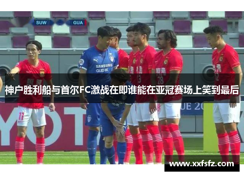 神户胜利船与首尔FC激战在即谁能在亚冠赛场上笑到最后